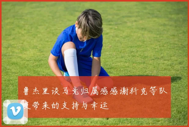 鲁杰里谈马竞归属感感谢科克等队友带来的支持与幸运