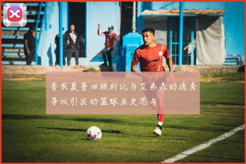 香农夏普回顾科比与艾弗森的选秀争议引发的篮球历史思考