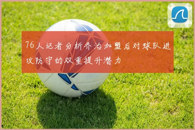 76人记者分析乔治加盟后对球队进攻防守的双重提升潜力