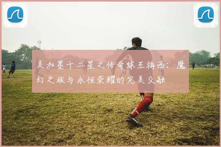 美加墨十二星之传奇球王梅西：魔幻之旅与永恒荣耀的完美交融