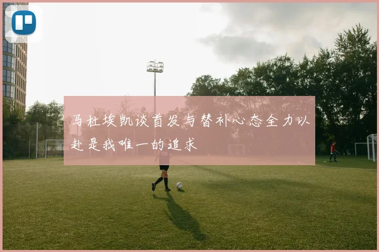 马杜埃凯谈首发与替补心态全力以赴是我唯一的追求