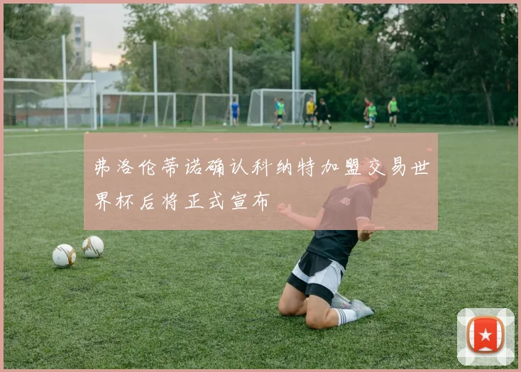 弗洛伦蒂诺确认科纳特加盟交易世界杯后将正式宣布