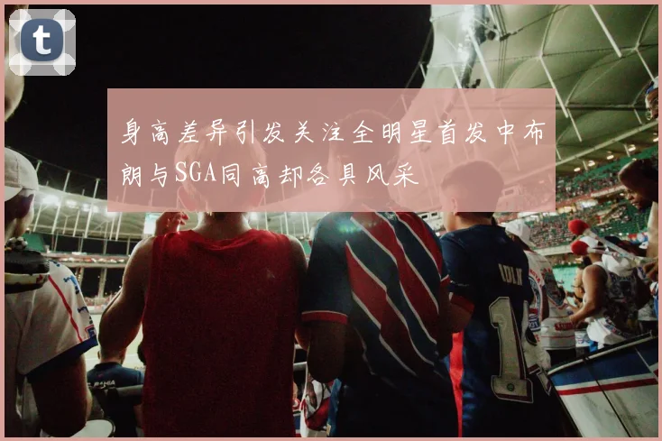 身高差异引发关注全明星首发中布朗与SGA同高却各具风采