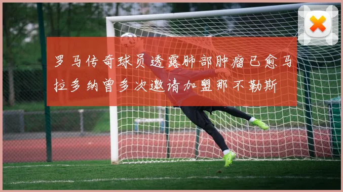 罗马传奇球员透露肺部肿瘤已愈马拉多纳曾多次邀请加盟那不勒斯