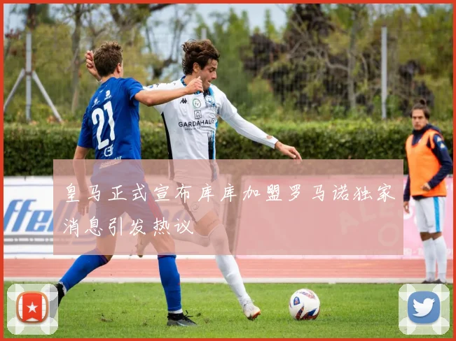 皇马正式宣布库库加盟罗马诺独家消息引发热议