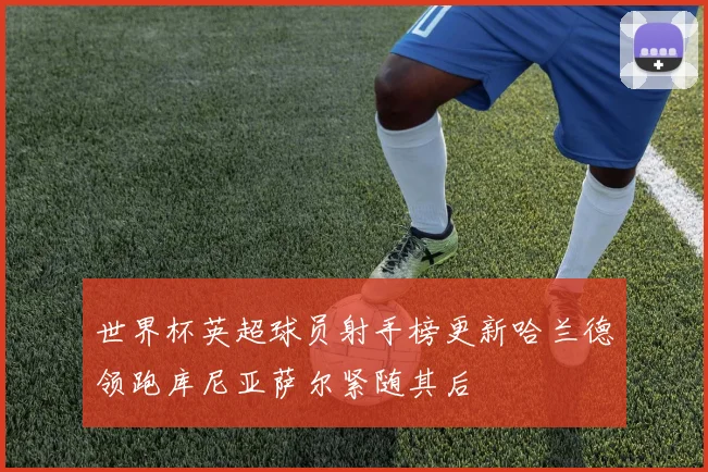 世界杯英超球员射手榜更新哈兰德领跑库尼亚萨尔紧随其后