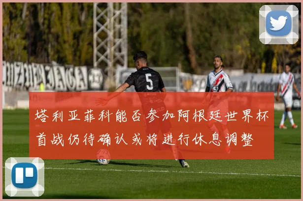 塔利亚菲科能否参加阿根廷世界杯首战仍待确认或将进行休息调整