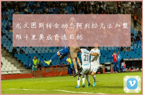 尤文图斯转会动态阿利松无法加盟维卡里奥成首选目标