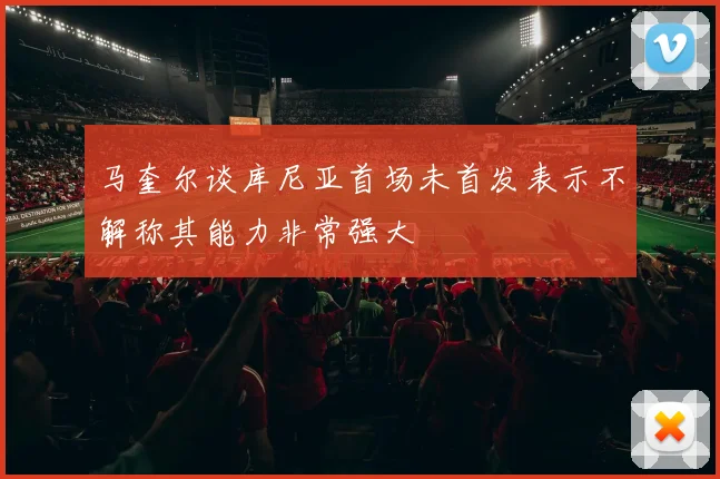 马奎尔谈库尼亚首场未首发表示不解称其能力非常强大