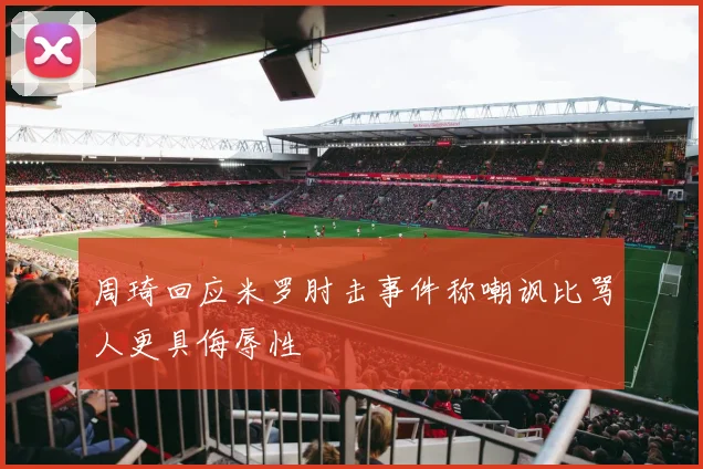 周琦回应米罗肘击事件称嘲讽比骂人更具侮辱性