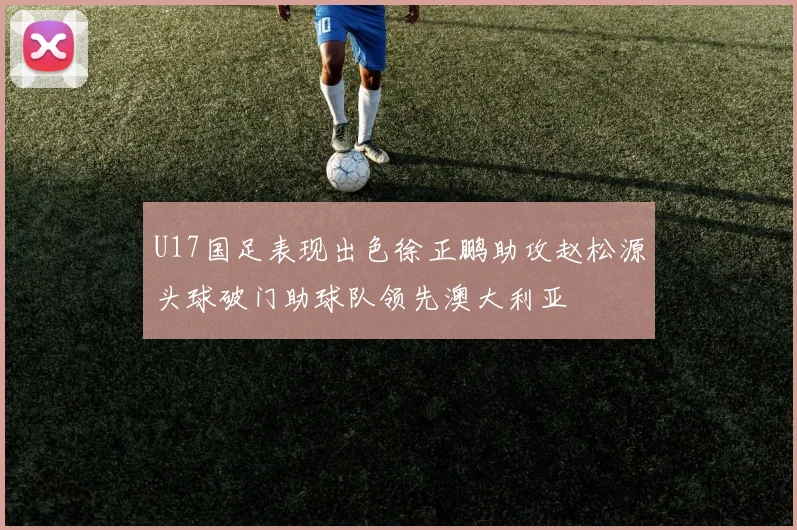 U17国足表现出色徐正鹏助攻赵松源头球破门助球队领先澳大利亚